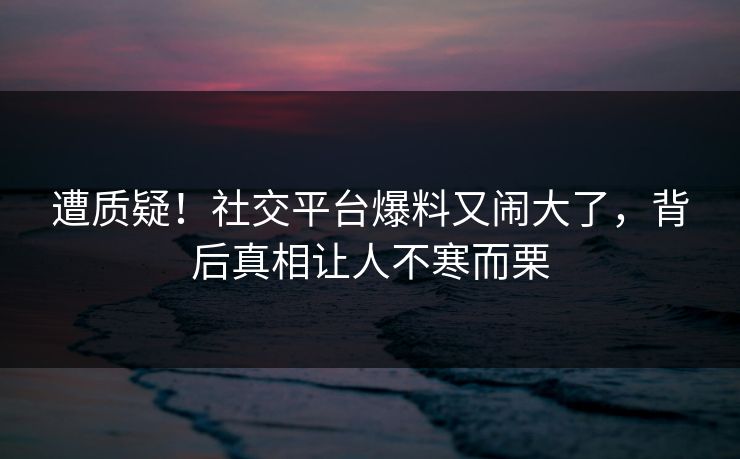 遭质疑!社交平台爆料又闹大了,背后真相让人不寒而栗