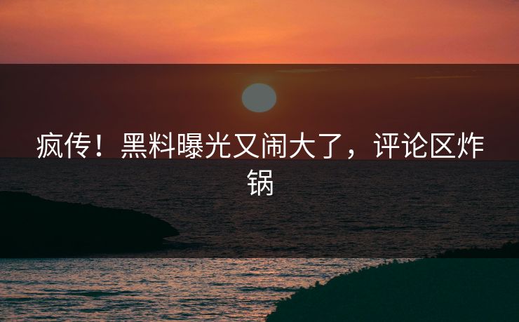 疯传！黑料曝光又闹大了，评论区炸锅