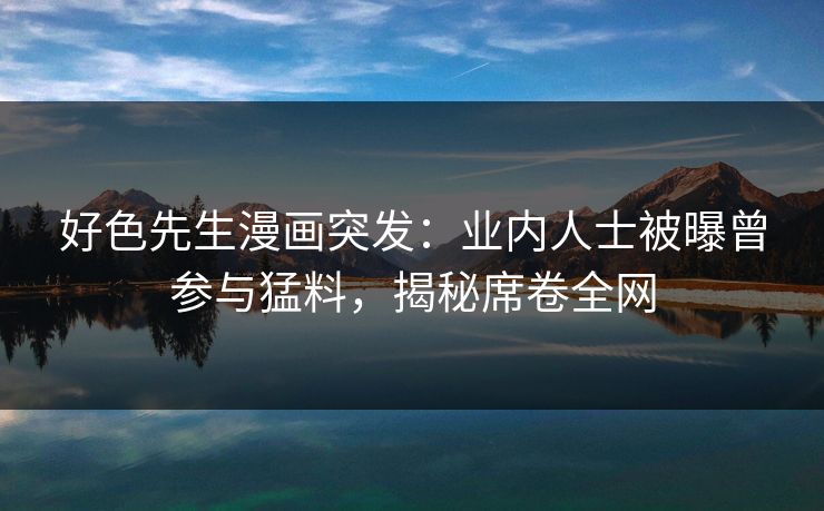 好色先生漫画突发：业内人士被曝曾参与猛料，揭秘席卷全网