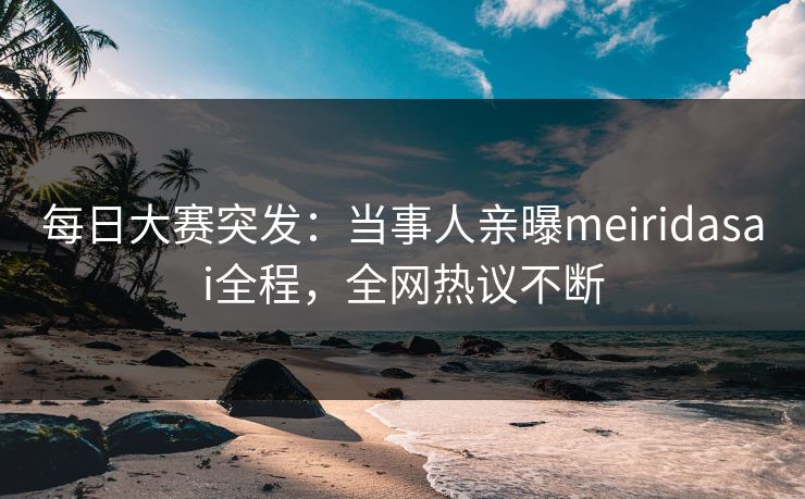 每日大赛突发：当事人亲曝meiridasai全程，全网热议不断