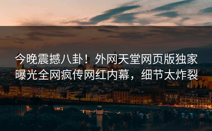 今晚震撼八卦！外网天堂网页版独家曝光全网疯传网红内幕，细节太炸裂