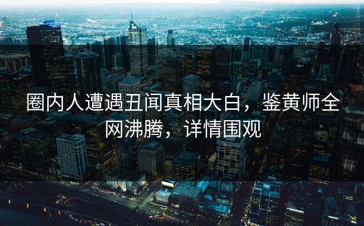 圈内人遭遇丑闻真相大白，鉴黄师全网沸腾，详情围观