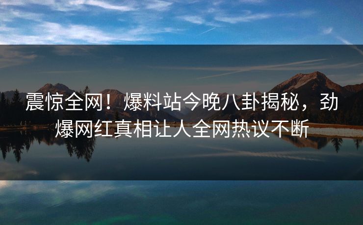 震惊全网！爆料站今晚八卦揭秘，劲爆网红真相让人全网热议不断