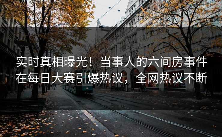 实时真相曝光！当事人的六间房事件在每日大赛引爆热议，全网热议不断