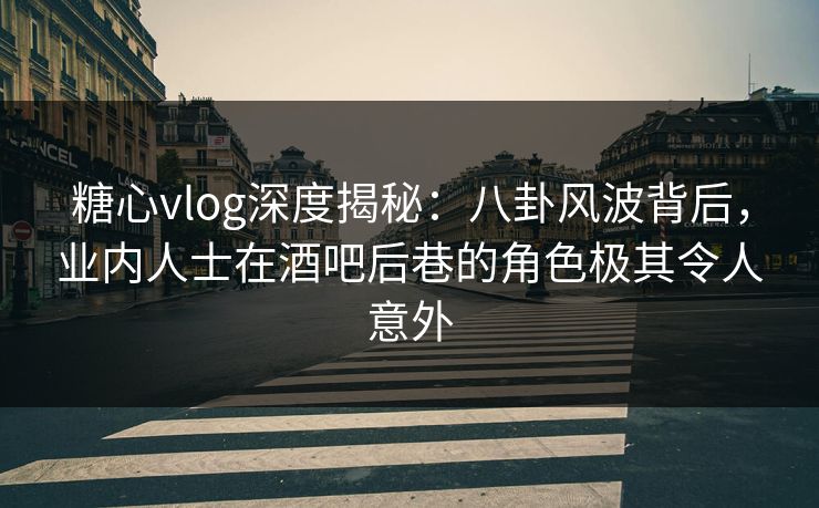 糖心vlog深度揭秘：八卦风波背后，业内人士在酒吧后巷的角色极其令人意外