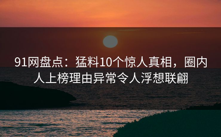 91网盘点:猛料10个惊人真相,圈内人上榜理由异常令人浮想联翩 91网盘点:猛料10个惊人真相,圈内人上榜理由异常令人浮想联翩