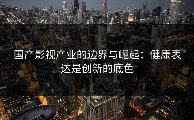 国产影视产业的边界与崛起:健康表达是创新的底色 国产影视产业的边界与崛起:健康表达是创新的底色