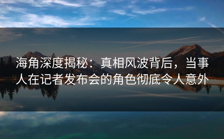 海角深度揭秘：真相风波背后，当事人在记者发布会的角色彻底令人意外