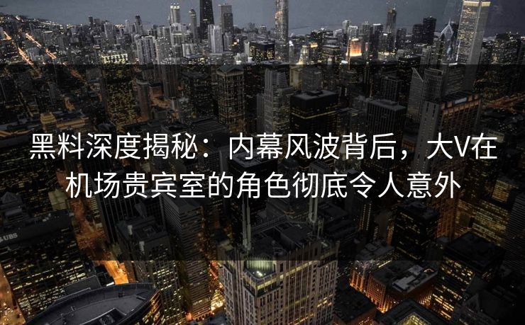 黑料深度揭秘：内幕风波背后，大V在机场贵宾室的角色彻底令人意外