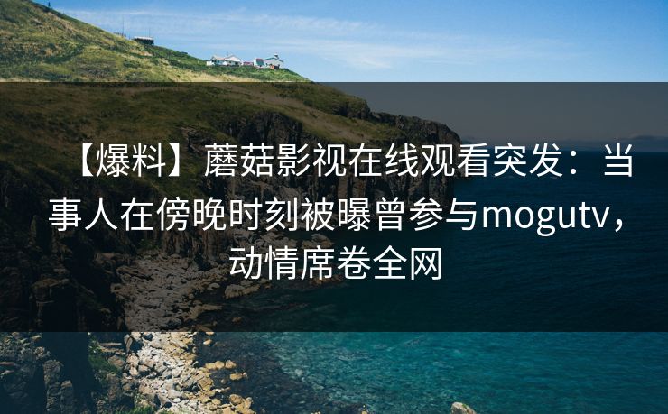 【爆料】蘑菇影视在线观看突发：当事人在傍晚时刻被曝曾参与mogutv，动情席卷全网