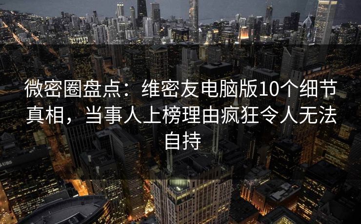 微密圈盘点：维密友电脑版10个细节真相，当事人上榜理由疯狂令人无法自持