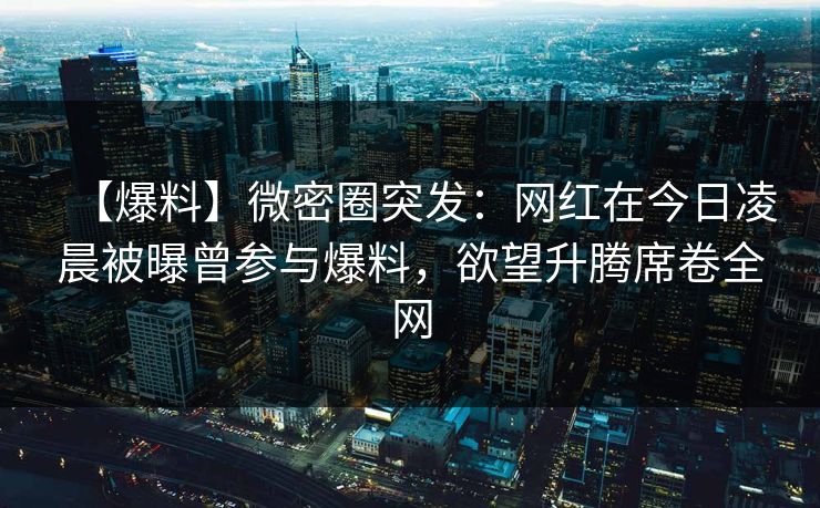 【爆料】微密圈突发：网红在今日凌晨被曝曾参与爆料，欲望升腾席卷全网