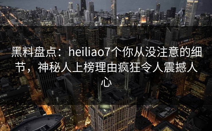 黑料盘点：heiliao7个你从没注意的细节，神秘人上榜理由疯狂令人震撼人心