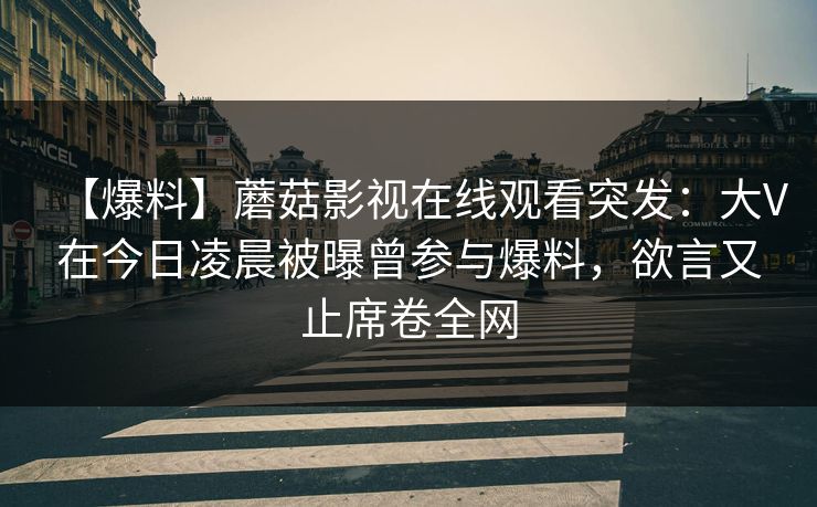 【爆料】蘑菇影视在线观看突发：大V在今日凌晨被曝曾参与爆料，欲言又止席卷全网