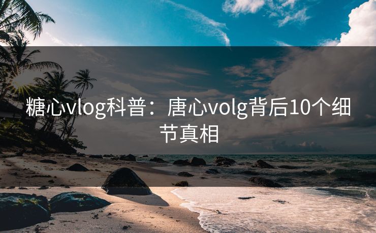 糖心vlog科普：唐心volg背后10个细节真相