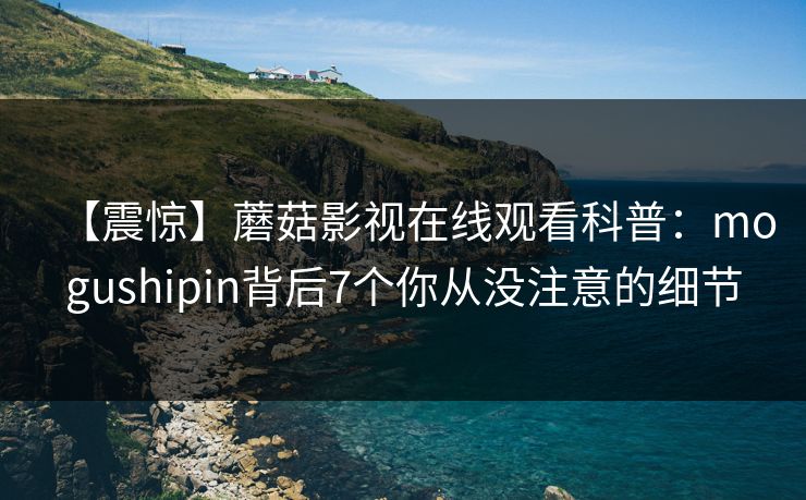 【震惊】蘑菇影视在线观看科普:mogushipin背后7个你从没注意的细节 【震惊】蘑菇影视在线观看科普:mogushipin背后7个你从没注意的细节