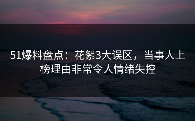 51爆料盘点：花絮3大误区，当事人上榜理由非常令人情绪失控