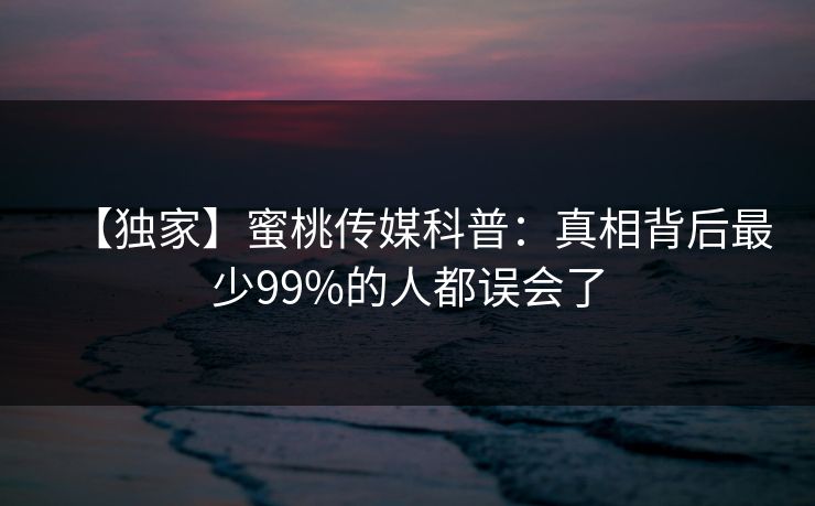 【独家】蜜桃传媒科普：真相背后最少99%的人都误会了