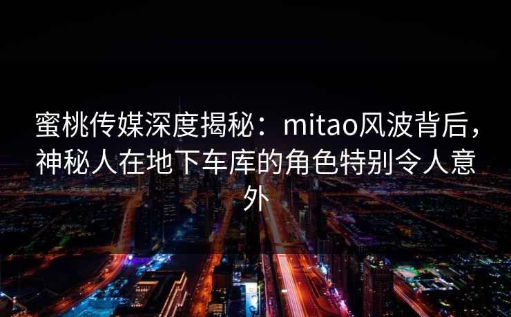 蜜桃传媒深度揭秘：mitao风波背后，神秘人在地下车库的角色特别令人意外