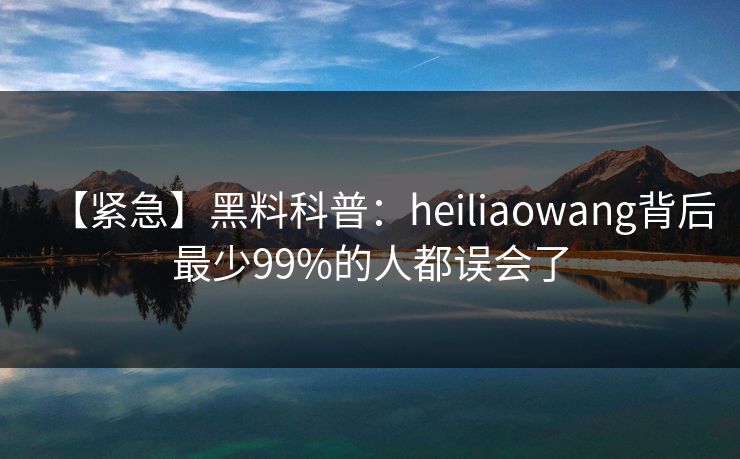 【紧急】黑料科普：heiliaowang背后最少99%的人都误会了
