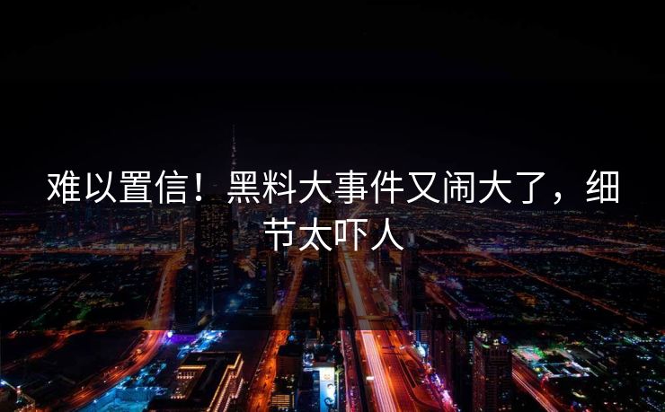 难以置信！黑料大事件又闹大了，细节太吓人