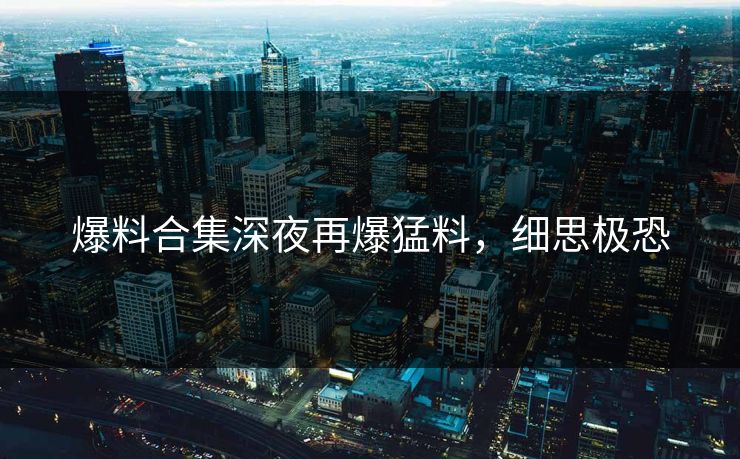 爆料合集深夜再爆猛料，细思极恐