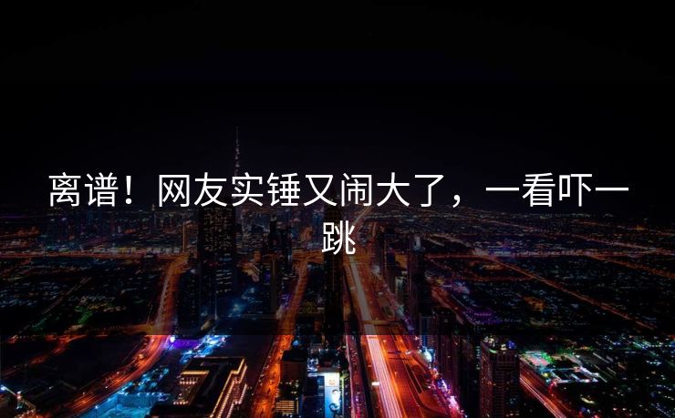 离谱！网友实锤又闹大了，一看吓一跳