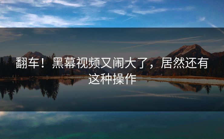 翻车！黑幕视频又闹大了，居然还有这种操作
