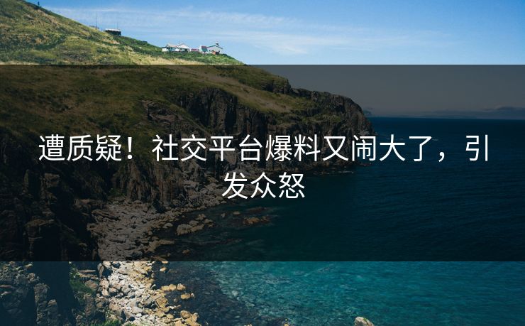遭质疑！社交平台爆料又闹大了，引发众怒