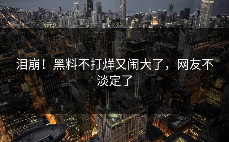 泪崩！黑料不打烊又闹大了，网友不淡定了