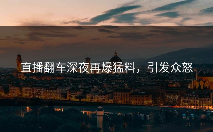 直播翻车深夜再爆猛料，引发众怒