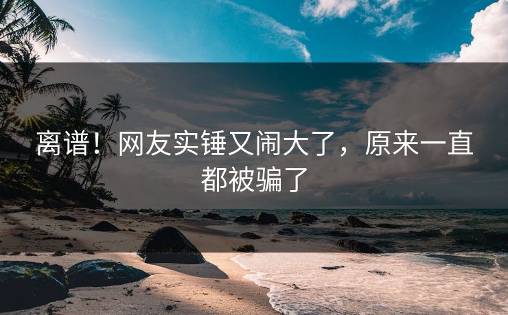 离谱！网友实锤又闹大了，原来一直都被骗了