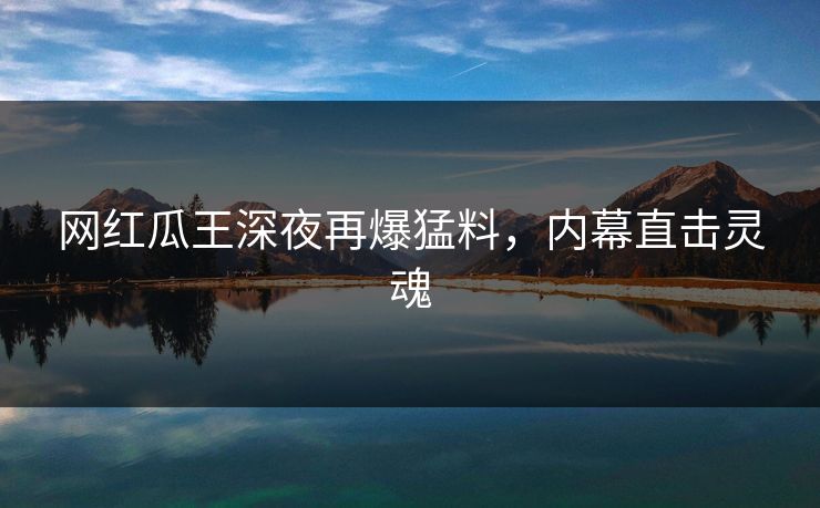 网红瓜王深夜再爆猛料，内幕直击灵魂