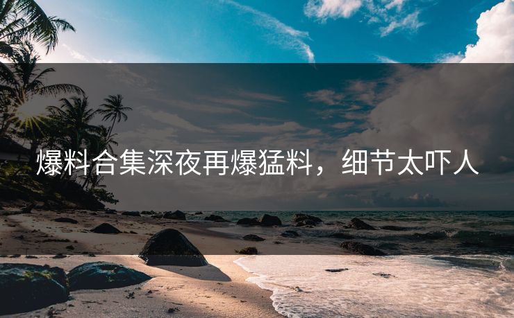 爆料合集深夜再爆猛料，细节太吓人
