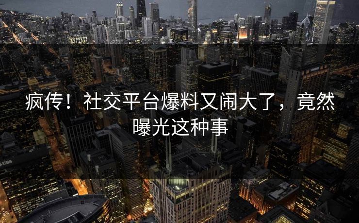 疯传！社交平台爆料又闹大了，竟然曝光这种事