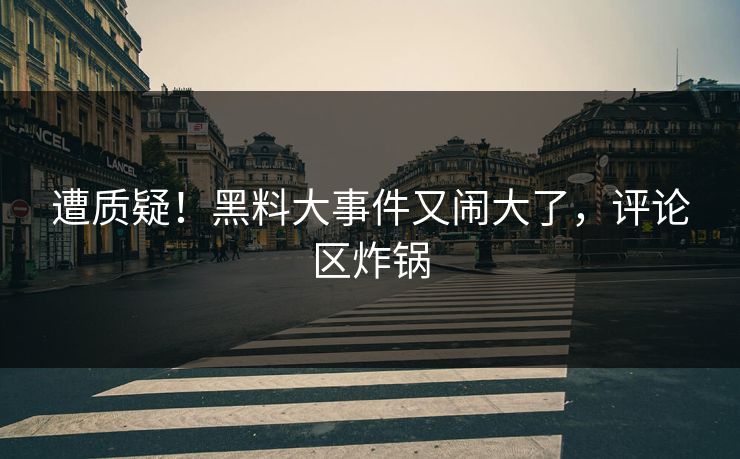 遭质疑！黑料大事件又闹大了，评论区炸锅
