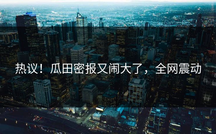 热议！瓜田密报又闹大了，全网震动