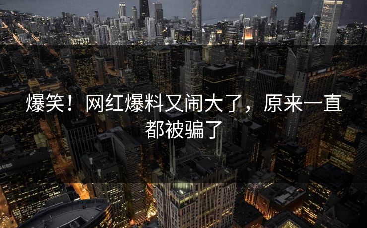 爆笑！网红爆料又闹大了，原来一直都被骗了