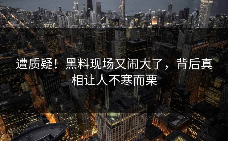 遭质疑！黑料现场又闹大了，背后真相让人不寒而栗