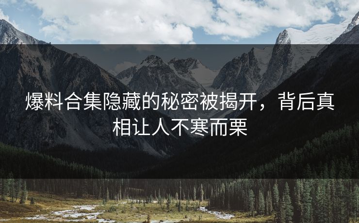 爆料合集隐藏的秘密被揭开，背后真相让人不寒而栗