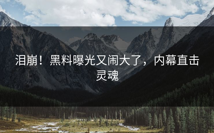 泪崩!黑料曝光又闹大了,内幕直击灵魂