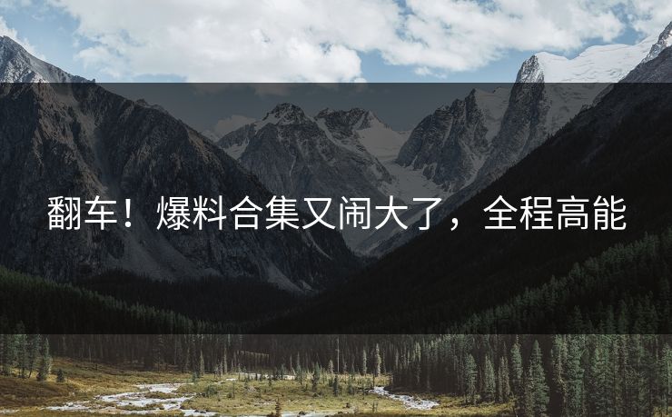 翻车！爆料合集又闹大了，全程高能
