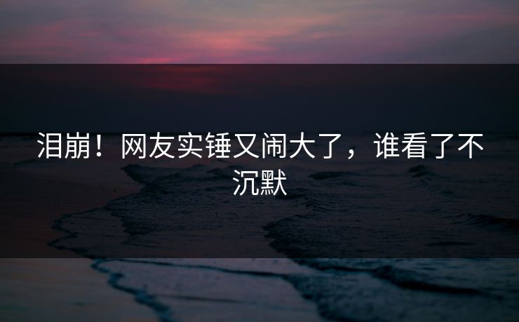 泪崩！网友实锤又闹大了，谁看了不沉默