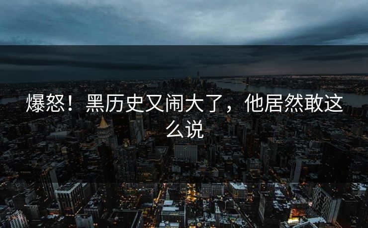 爆怒！黑历史又闹大了，他居然敢这么说
