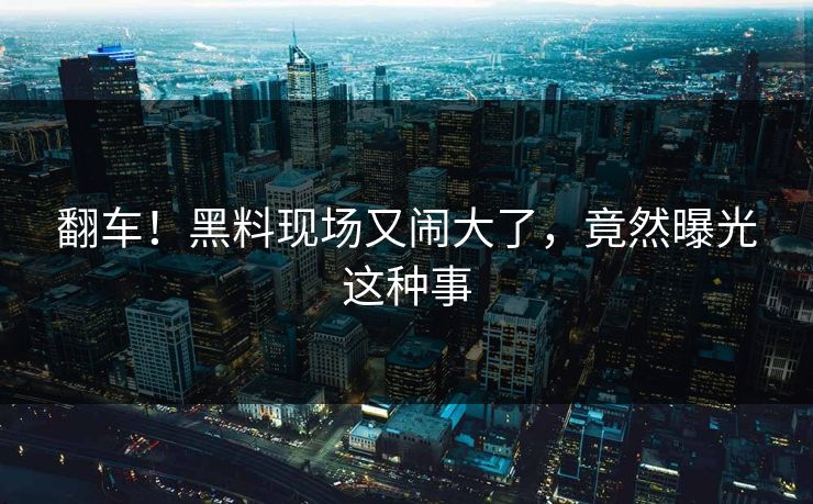 翻车！黑料现场又闹大了，竟然曝光这种事