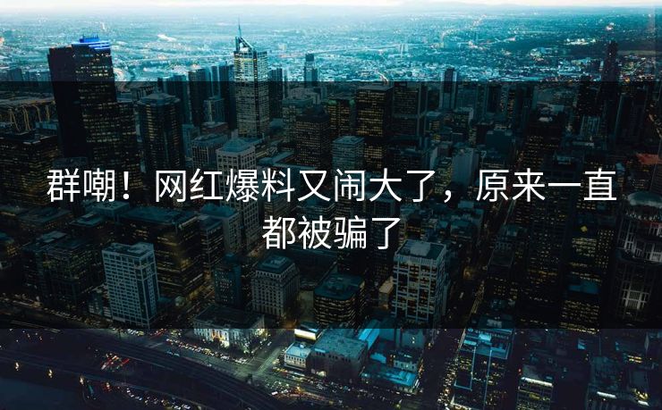 群嘲！网红爆料又闹大了，原来一直都被骗了