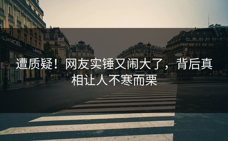 遭质疑！网友实锤又闹大了，背后真相让人不寒而栗