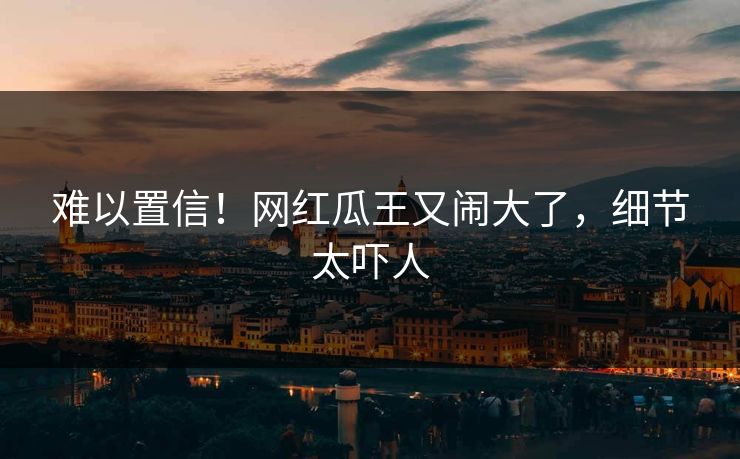 难以置信！网红瓜王又闹大了，细节太吓人