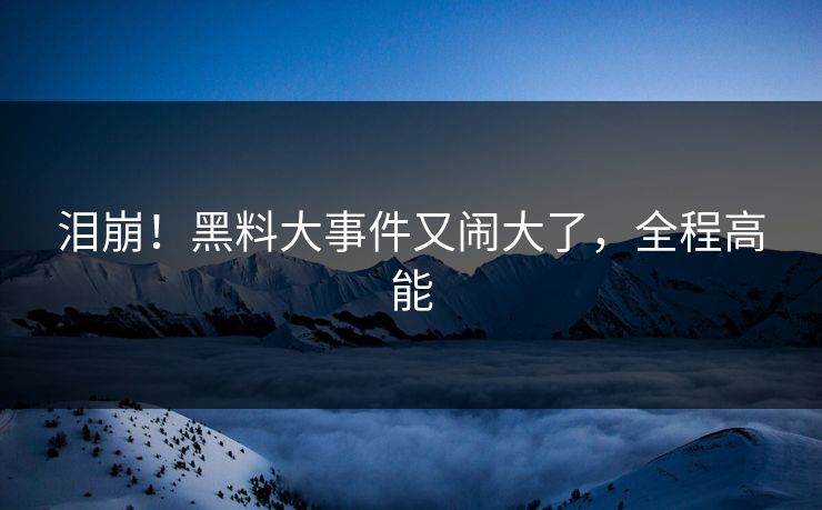 泪崩！黑料大事件又闹大了，全程高能