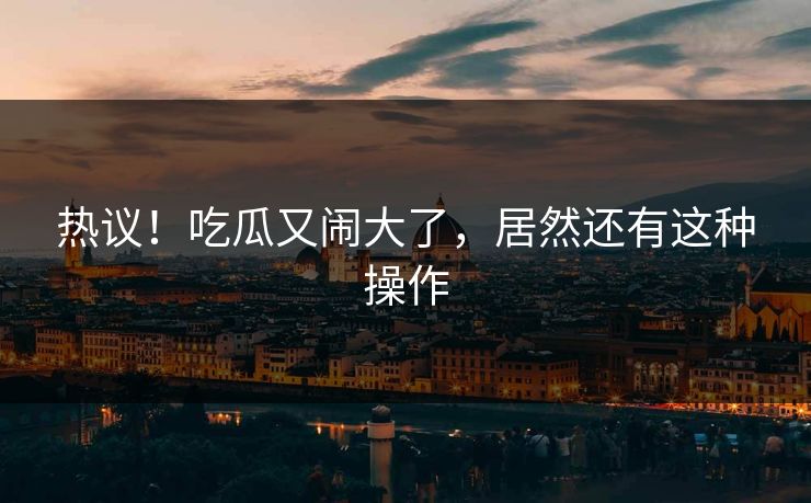 热议！吃瓜又闹大了，居然还有这种操作